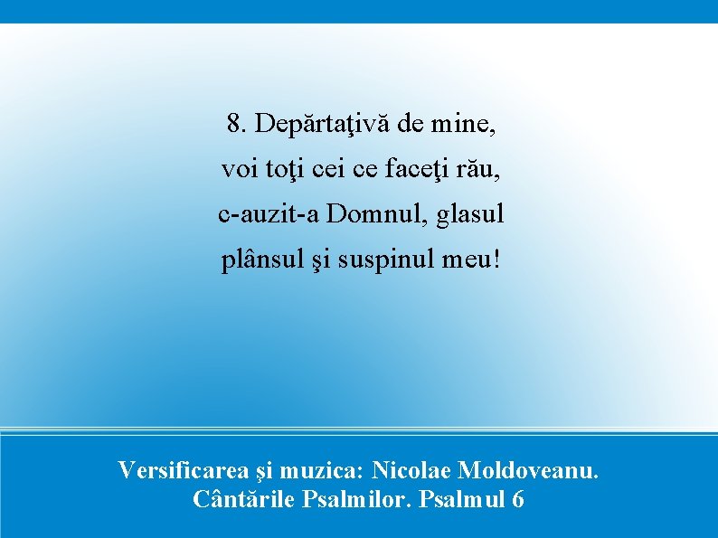 8. Depărtaţivă de mine, voi toţi ce faceţi rău, c-auzit-a Domnul, glasul plânsul şi