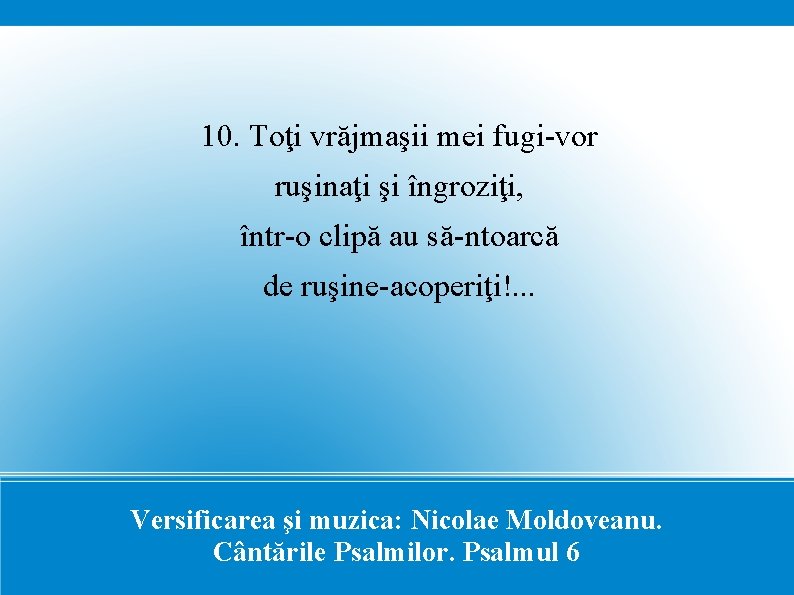 10. Toţi vrăjmaşii mei fugi-vor ruşinaţi şi îngroziţi, într-o clipă au să-ntoarcă de ruşine-acoperiţi!.