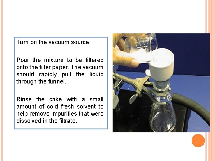 Turn on the vacuum source. Pour the mixture to be filtered onto the filter Turn on the vacuum source. Pour the mixture to be filtered onto the filter