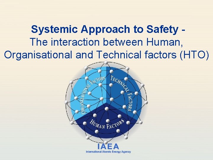 Systemic Approach to Safety The interaction between Human, Organisational and Technical factors (HTO) IAEA