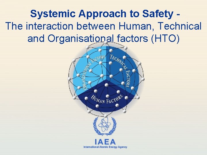 Systemic Approach to Safety The interaction between Human, Technical and Organisational factors (HTO) IAEA