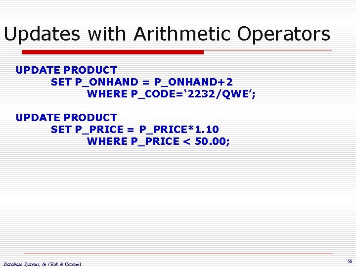 Updates with Arithmetic Operators UPDATE PRODUCT SET P_ONHAND = P_ONHAND+2 WHERE P_CODE=‘ 2232/QWE’; UPDATE