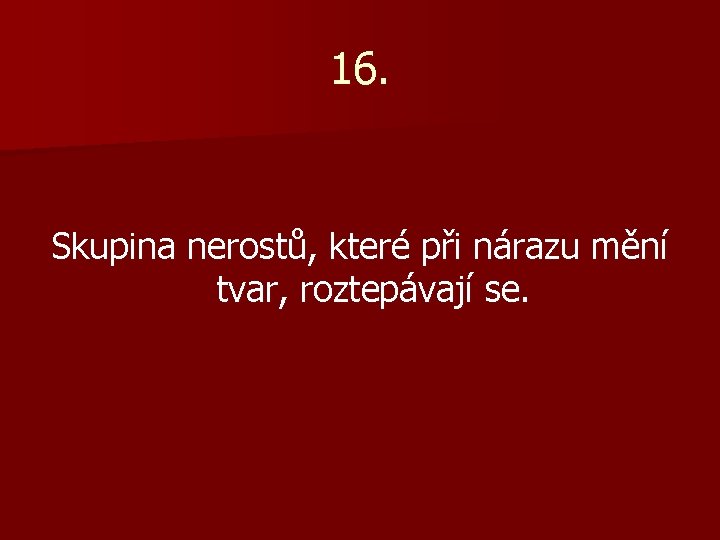 16. Skupina nerostů, které při nárazu mění tvar, roztepávají se. 