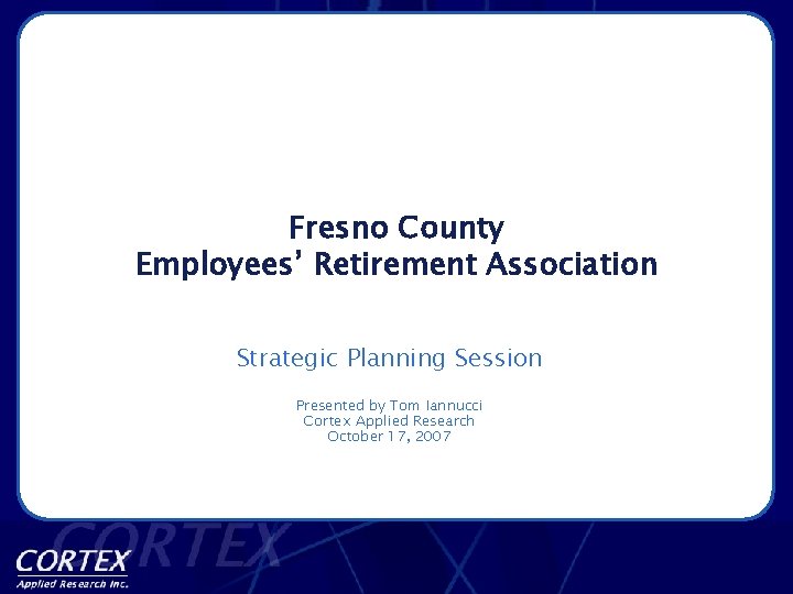Fresno County Employees’ Retirement Association Strategic Planning Session Presented by Tom Iannucci Cortex Applied