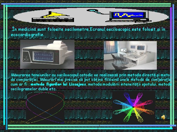 În medicină sunt folosite oscilometre. Ecranul osciloscopic este folosit şi în ecocardiografie. Măsurarea tensiunilor