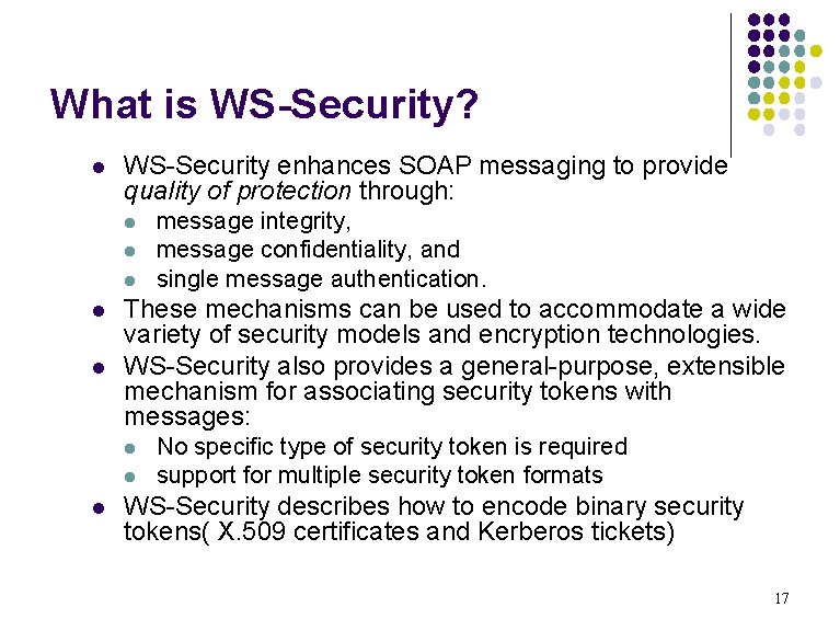 What is WS-Security? l WS-Security enhances SOAP messaging to provide quality of protection through: