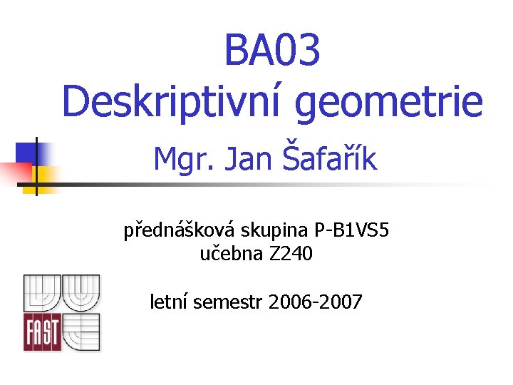 BA 03 Deskriptivní geometrie Mgr. Jan Šafařík přednášková skupina P-B 1 VS 5 učebna