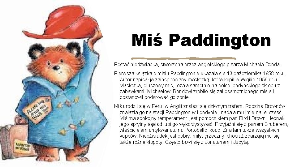 Miś Paddington Postać niedźwiadka, stworzona przez angielskiego pisarza Michaela Bonda. Pierwsza książka o misiu