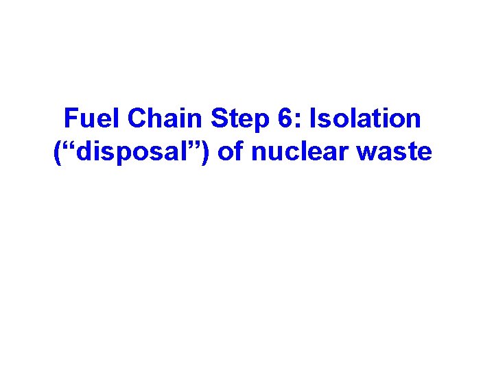 Fuel Chain Step 6: Isolation (“disposal”) of nuclear waste 