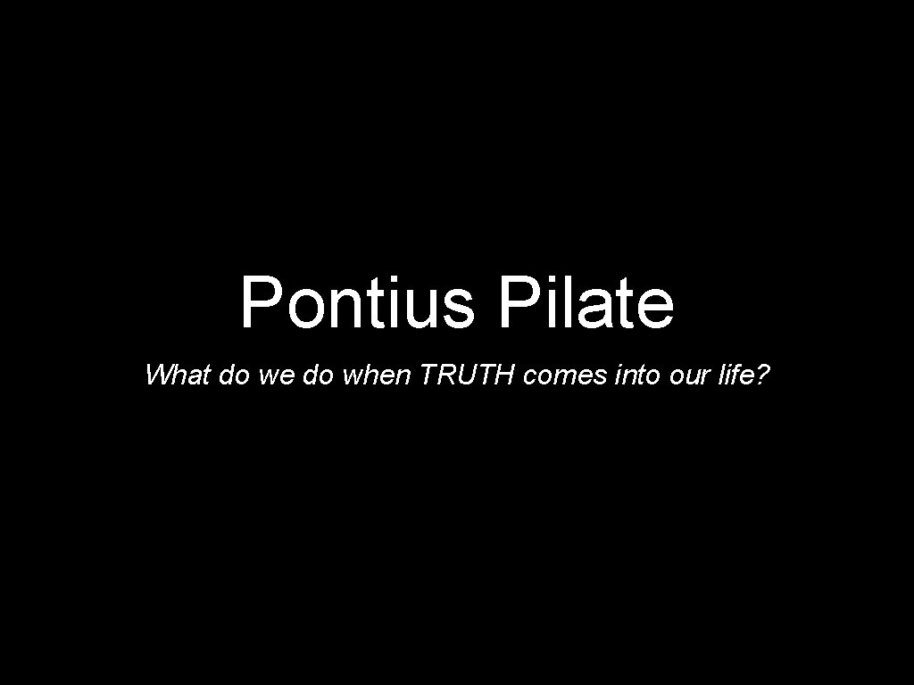 Pontius Pilate What do we do when TRUTH comes into our life? 