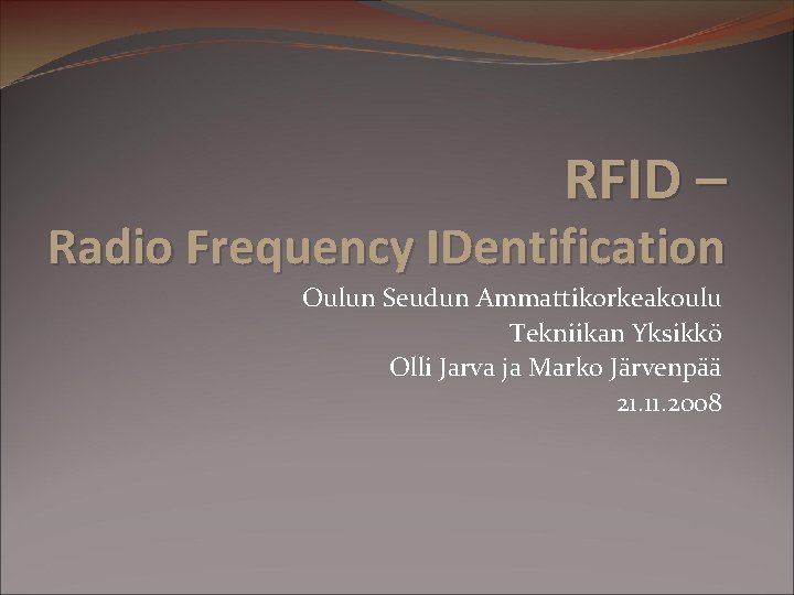 RFID – Radio Frequency IDentification Oulun Seudun Ammattikorkeakoulu Tekniikan Yksikkö Olli Jarva ja Marko