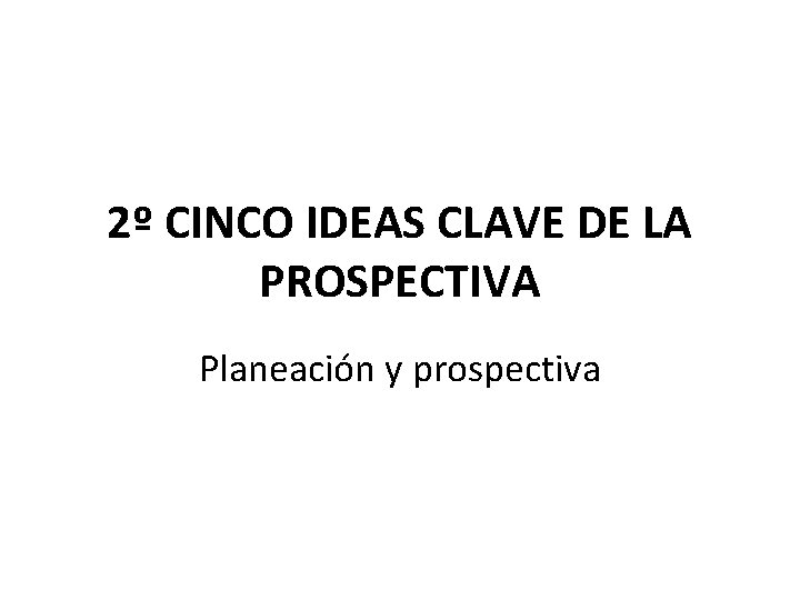 2º CINCO IDEAS CLAVE DE LA PROSPECTIVA Planeación y prospectiva 2º CINCO IDEAS CLAVE DE LA PROSPECTIVA Planeación y prospectiva