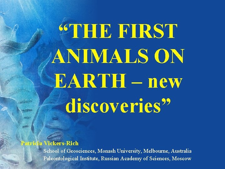 “THE FIRST ANIMALS ON EARTH – new discoveries” Patricia Vickers-Rich School of Geosciences, Monash