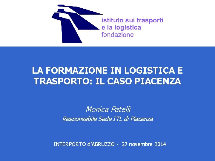 LA FORMAZIONE IN LOGISTICA E TRASPORTO: IL CASO PIACENZA Monica Patelli Responsabile Sede ITL