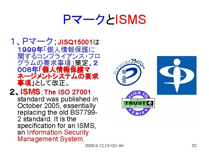 PマークとISMS １、Pマーク；JISQ 15001は １９９９年「個人情報保護に 関するコンプライアンス・プロ グラムの要求事項」策定、２ ００６年「個人情報保護マ ネージメントシステムの要求 事項」として改正。 ２、ISMS；The ISO 27001 standard was