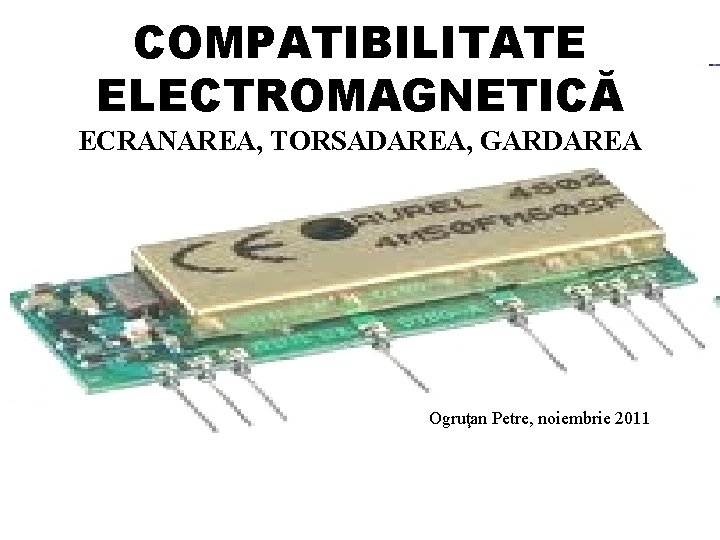 COMPATIBILITATE ELECTROMAGNETICĂ ECRANAREA, TORSADAREA, GARDAREA Ogruţan Petre, noiembrie 2011 