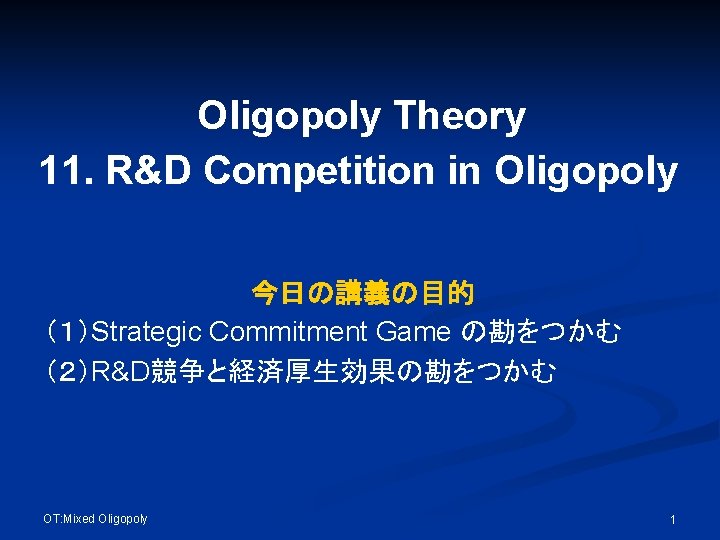 Oligopoly Theory 11. R&D Competition in Oligopoly 今日の講義の目的 （１）Strategic Commitment Game の勘をつかむ （２）R&D競争と経済厚生効果の勘をつかむ OT: