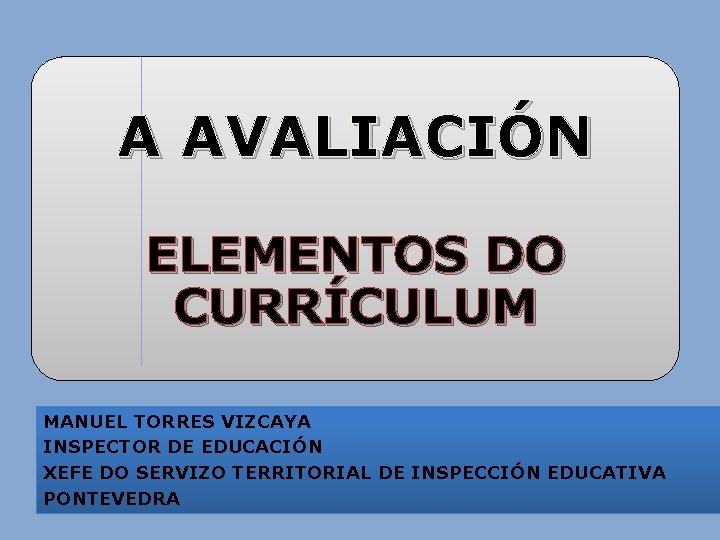 A AVALIACIÓN ELEMENTOS DO CURRÍCULUM MANUEL TORRES VIZCAYA INSPECTOR DE EDUCACIÓN XEFE DO SERVIZO A AVALIACIÓN ELEMENTOS DO CURRÍCULUM MANUEL TORRES VIZCAYA INSPECTOR DE EDUCACIÓN XEFE DO SERVIZO