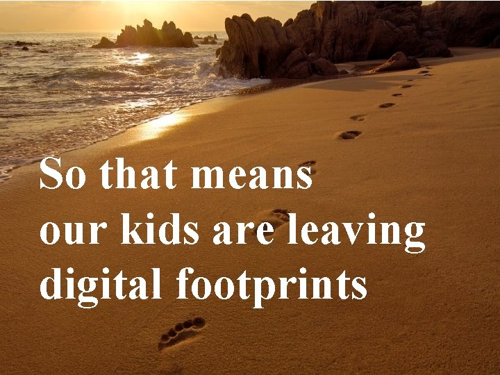 So that means our kids are leaving digital footprints 