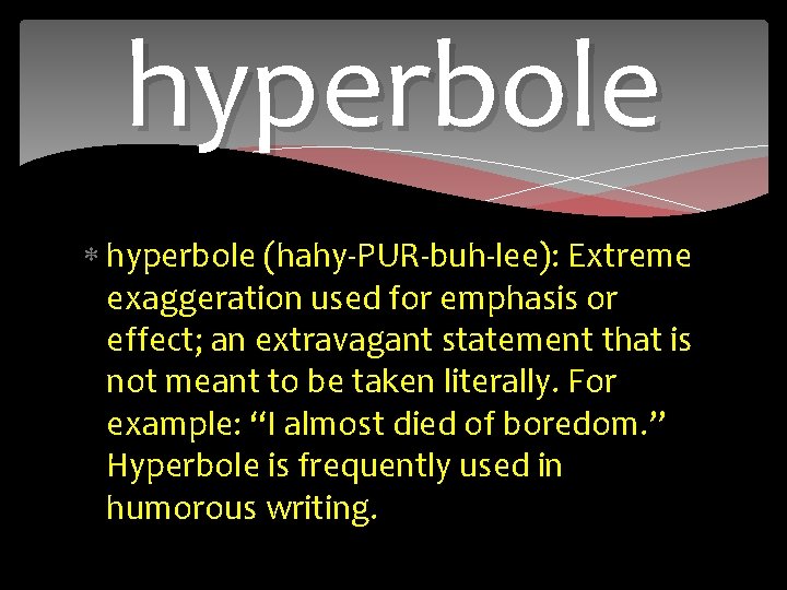 hyperbole (hahy-PUR-buh-lee): Extreme exaggeration used for emphasis or effect; an extravagant statement that is