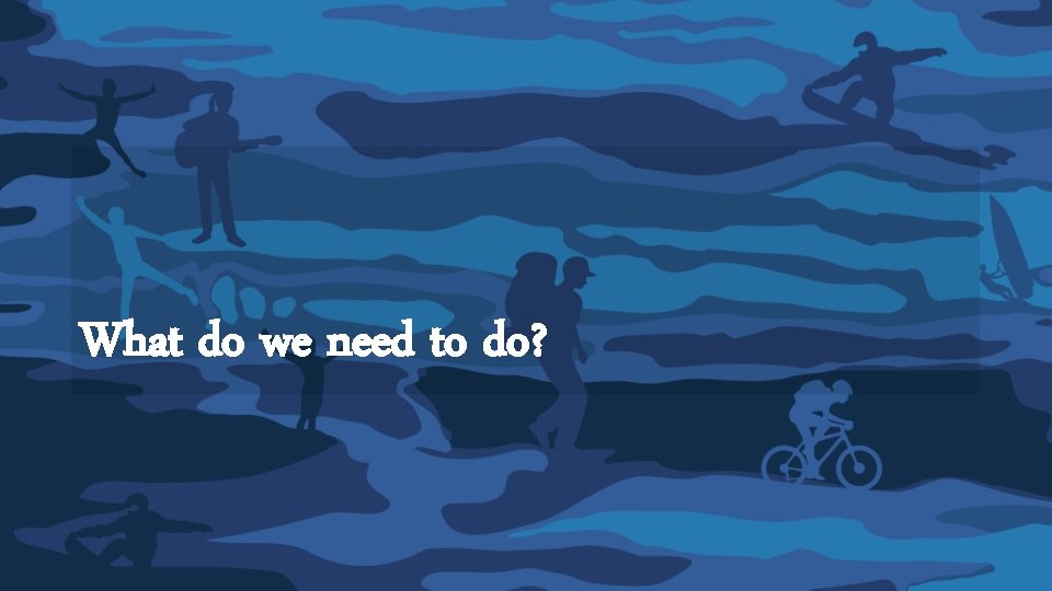 What do we need to do? What do we need to do?