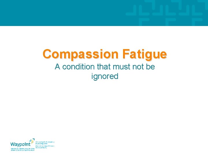 Compassion Fatigue A condition that must not be ignored 