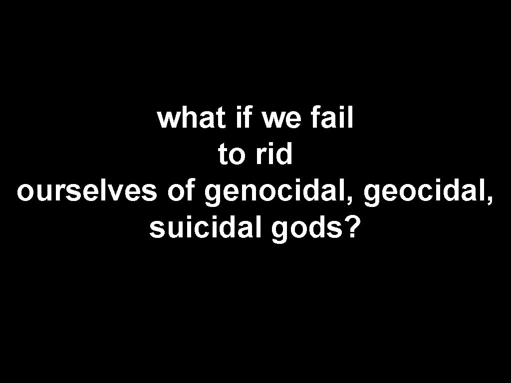 what if we fail to rid ourselves of genocidal, geocidal, suicidal gods? 