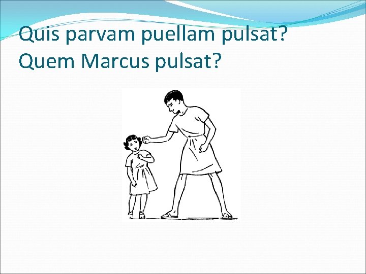 Quis parvam puellam pulsat? Quem Marcus pulsat? 