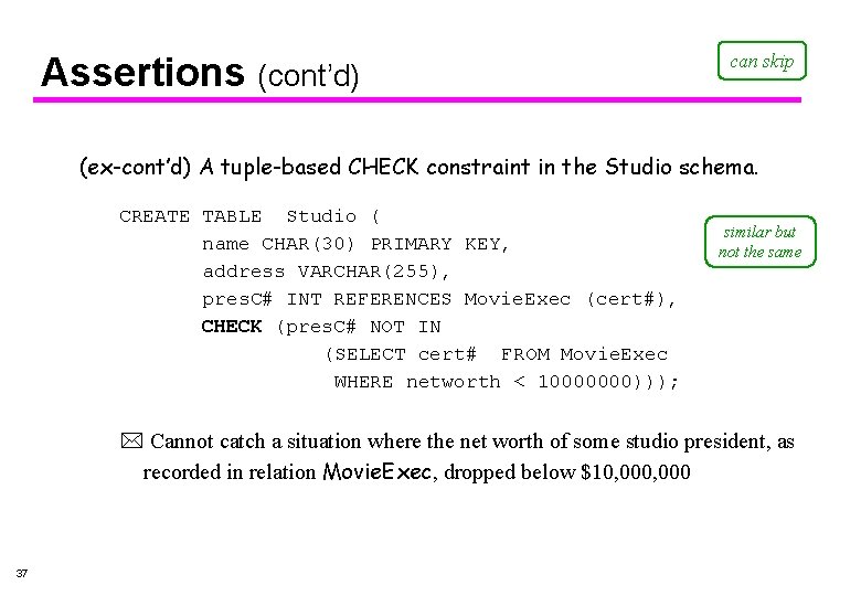 Assertions (cont’d) can skip (ex-cont’d) A tuple-based CHECK constraint in the Studio schema. CREATE Assertions (cont’d) can skip (ex-cont’d) A tuple-based CHECK constraint in the Studio schema. CREATE