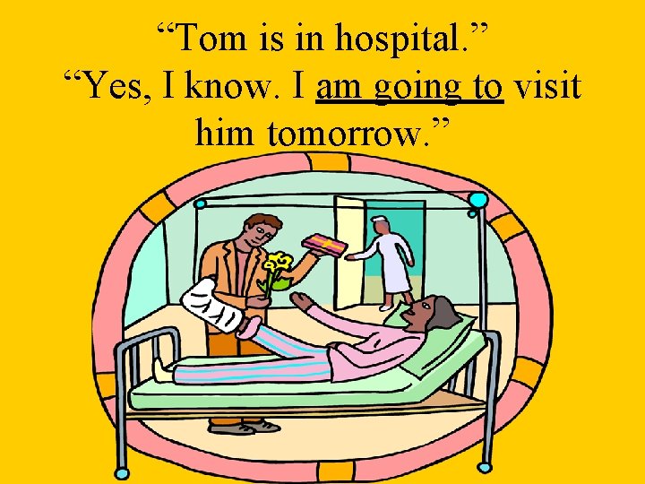 “Tom is in hospital. ” “Yes, I know. I am going to visit him