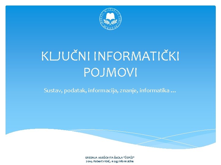 KLJUČNI INFORMATIČKI POJMOVI Sustav, podatak, informacija, znanje, informatika … SREDNJA MJEŠOVITA ŠKOLA "ŽEPČE" 2014.