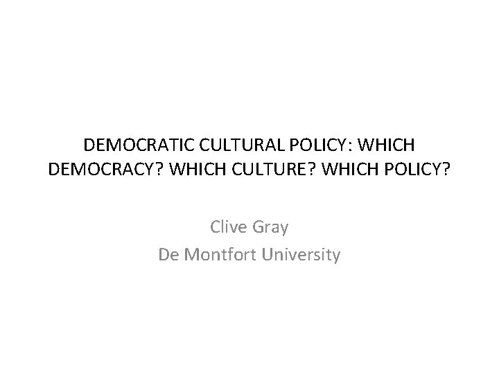 DEMOCRATIC CULTURAL POLICY: WHICH DEMOCRACY? WHICH CULTURE? WHICH POLICY? Clive Gray De Montfort University