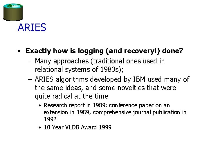 ARIES • Exactly how is logging (and recovery!) done? – Many approaches (traditional ones