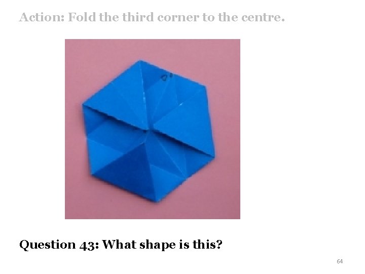 Action: Fold the third corner to the centre. Question 43: What shape is this?