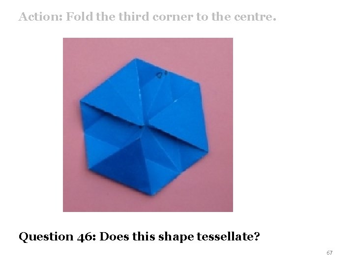 Action: Fold the third corner to the centre. Question 46: Does this shape tessellate?
