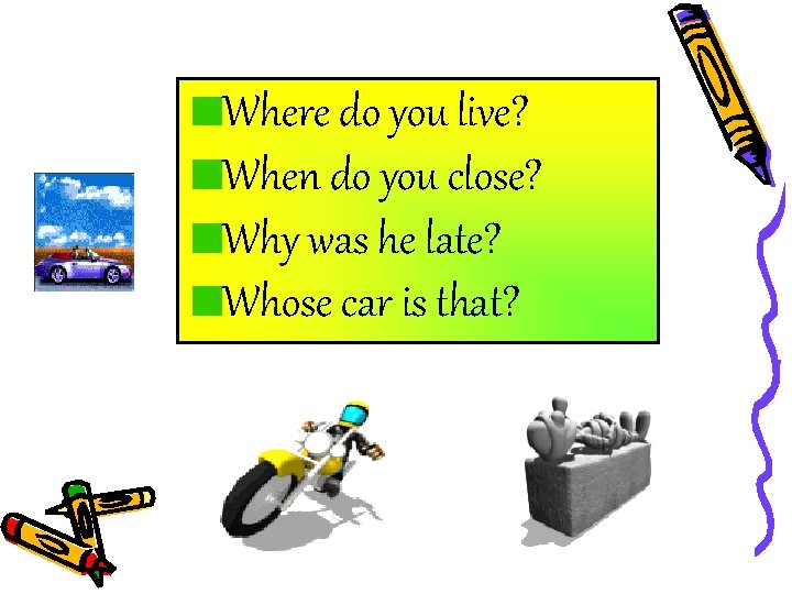 Where do you live? When do you close? Why was he late? Whose car