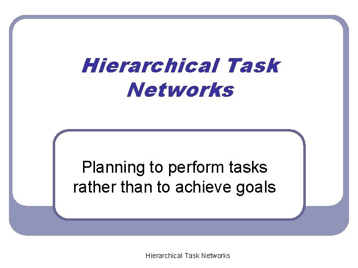 Hierarchical Task Networks Planning to perform tasks rather than to achieve goals Hierarchical Task Hierarchical Task Networks Planning to perform tasks rather than to achieve goals Hierarchical Task