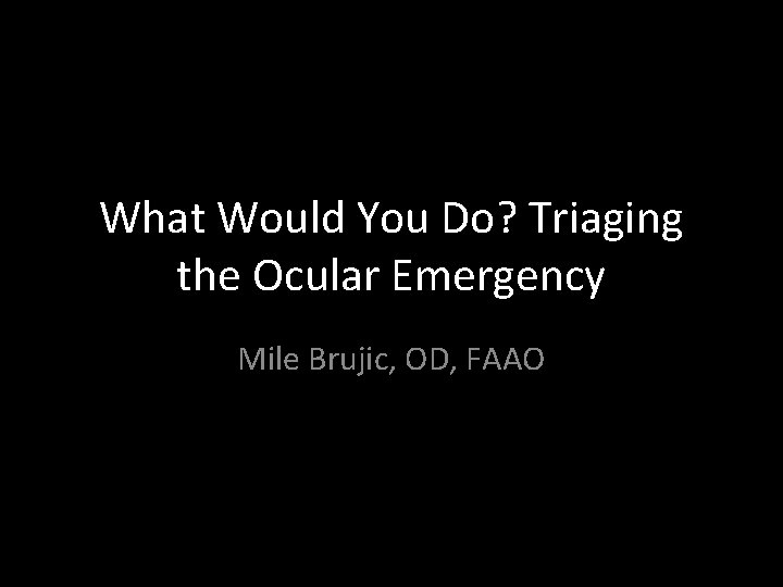 What Would You Do? Triaging the Ocular Emergency Mile Brujic, OD, FAAO 