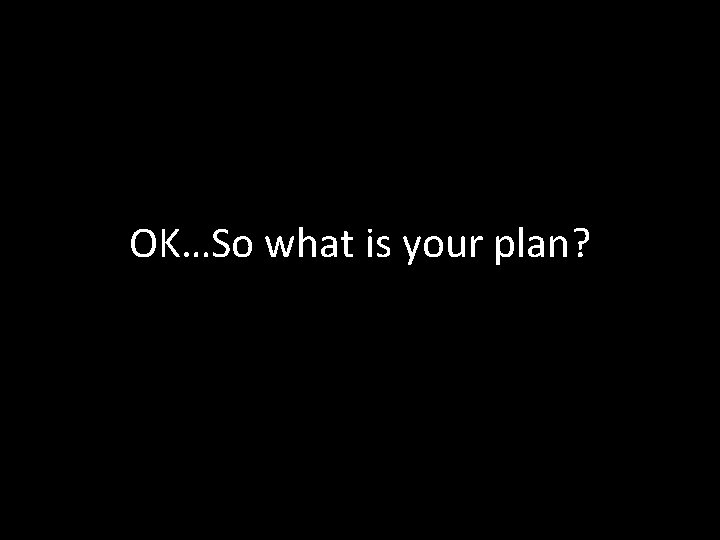 OK…So what is your plan? 