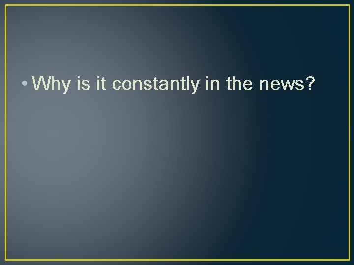  • Why is it constantly in the news? 