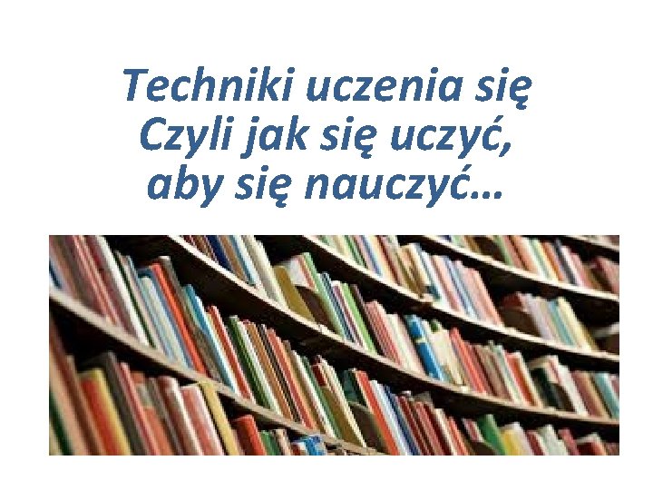 Techniki uczenia się Czyli jak się uczyć, aby się nauczyć… 