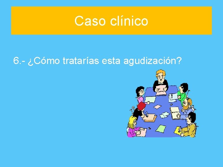 Caso clínico 6. - ¿Cómo tratarías esta agudización? 