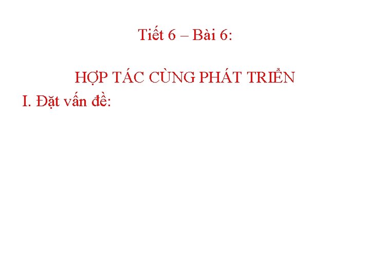 Tiết 6 – Bài 6: HỢP TÁC CÙNG PHÁT TRIỂN I. Đặt vấn đề:
