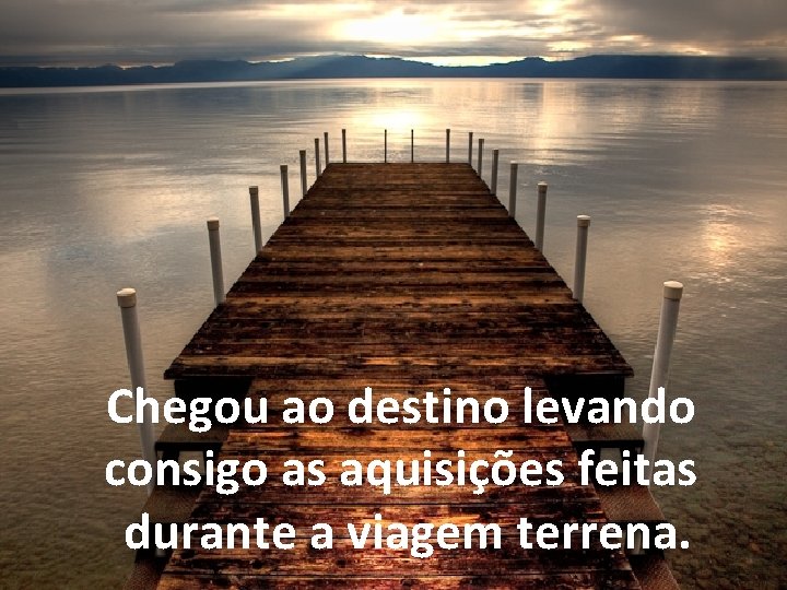 Chegou ao destino levando consigo as aquisições feitas durante a viagem terrena. 