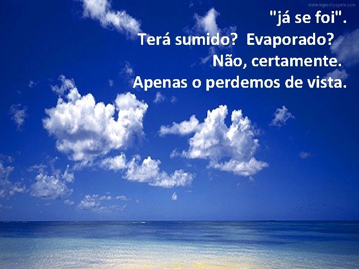 "já se foi". Terá sumido? Evaporado? Não, certamente. Apenas o perdemos de vista. 