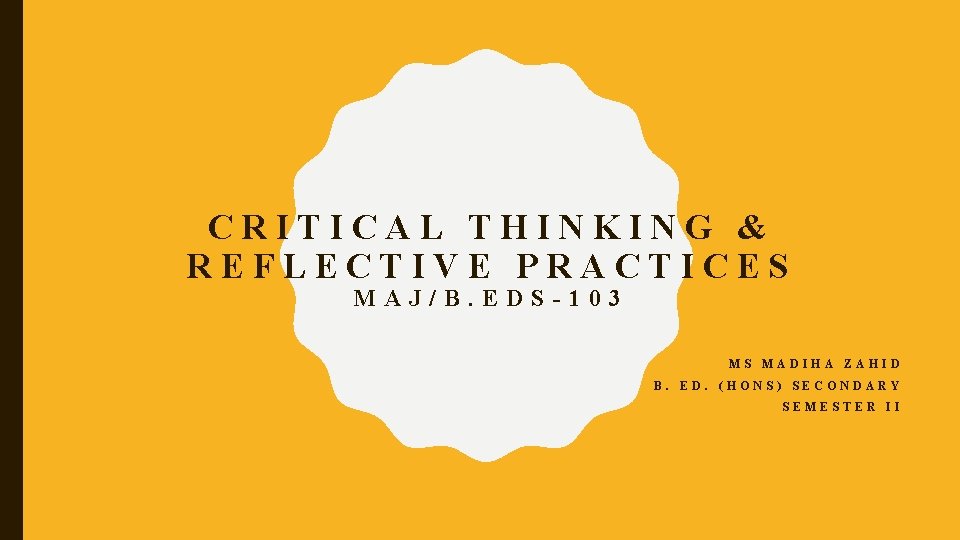 CRITICAL THINKING & REFLECTIVE PRACTICES MAJ/B. EDS-103 MS MADIHA ZAHID B. ED. (HONS) SECONDARY