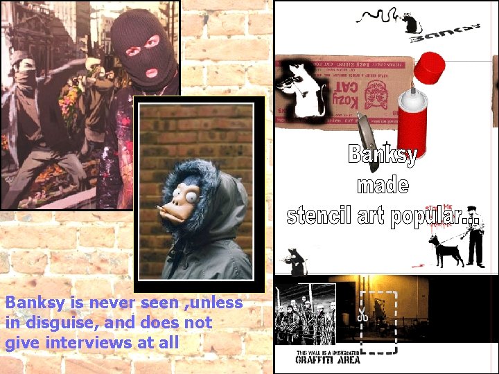 Banksy is never seen , unless in disguise, and does not give interviews at