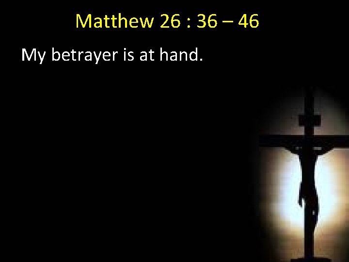 Matthew 26 : 36 – 46 My betrayer is at hand. My 