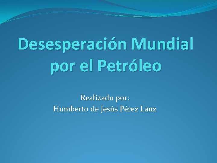 Desesperación Mundial por el Petróleo Realizado por: Humberto de Jesús Pérez Lanz 