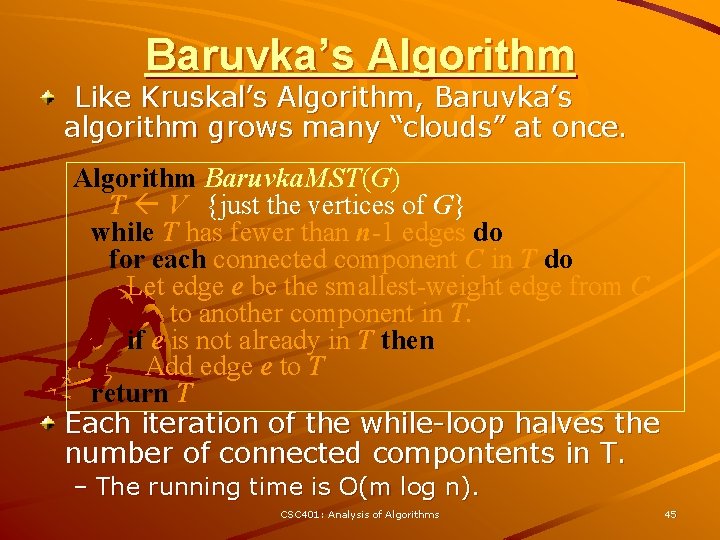 Baruvka’s Algorithm Like Kruskal’s Algorithm, Baruvka’s algorithm grows many “clouds” at once. Algorithm Baruvka.